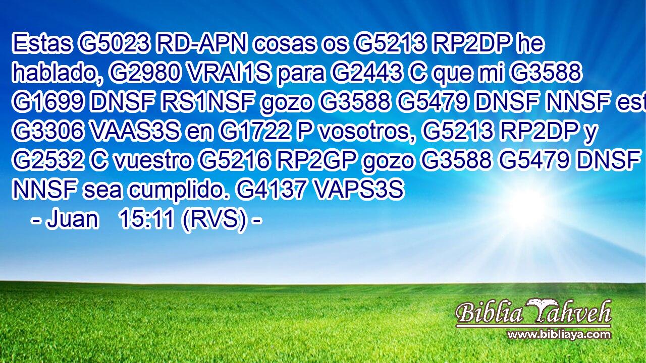 Estas G5023 RD-APN cosas os G5213 RP2DP he hablado, G2980 VRAI1S para G2443 C que mi G3588 G1699 DNSF RS1NSF gozo G3588 G5479 DNSF NNSF esté G3306 VAAS3S en G1722 P vosotros, G5213 RP2DP y G2532 C vuestro G5216 RP2GP gozo G3588 G5479 DNSF NNSF sea cumplido. G4137 VAPS3S 