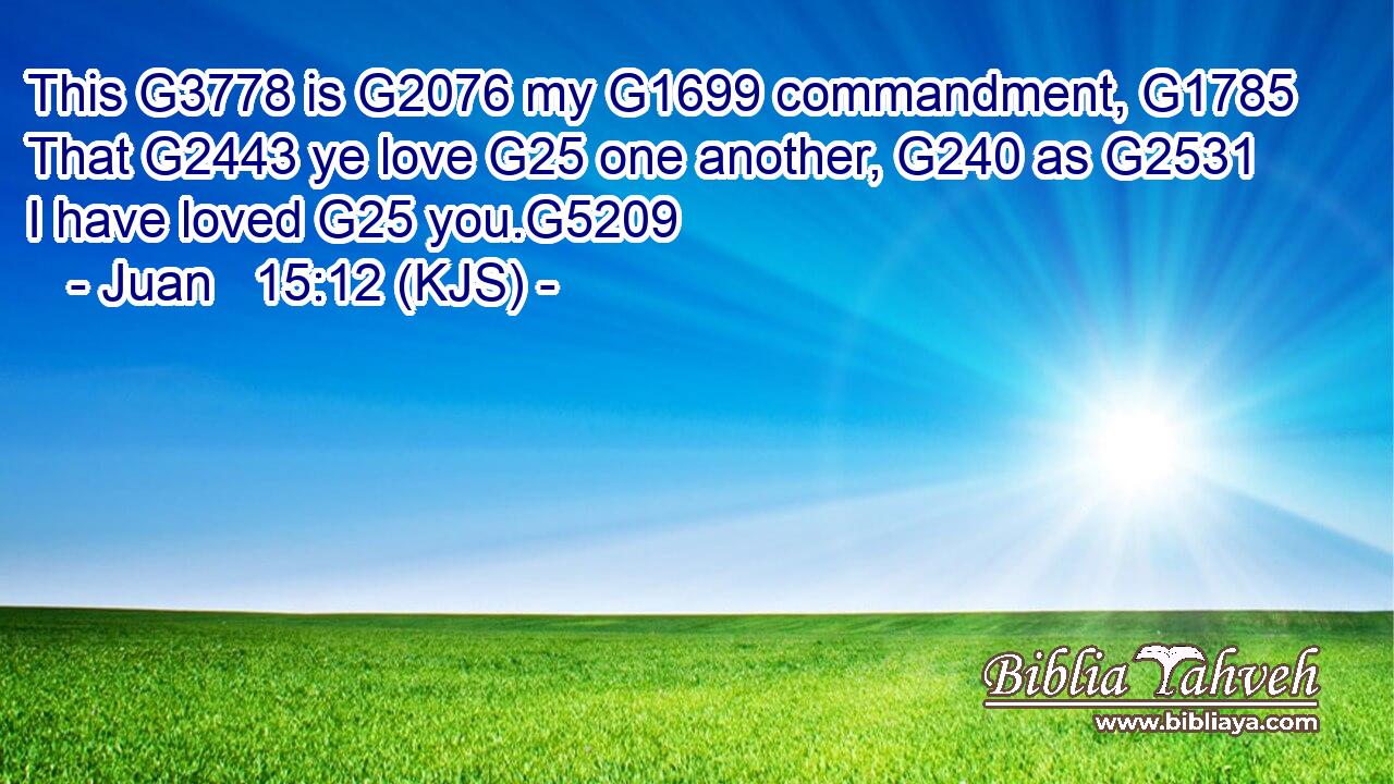 This G3778 is G2076 my G1699 commandment, G1785 That G2443 ye love G25 one another, G240 as G2531 I have loved G25 you.G5209