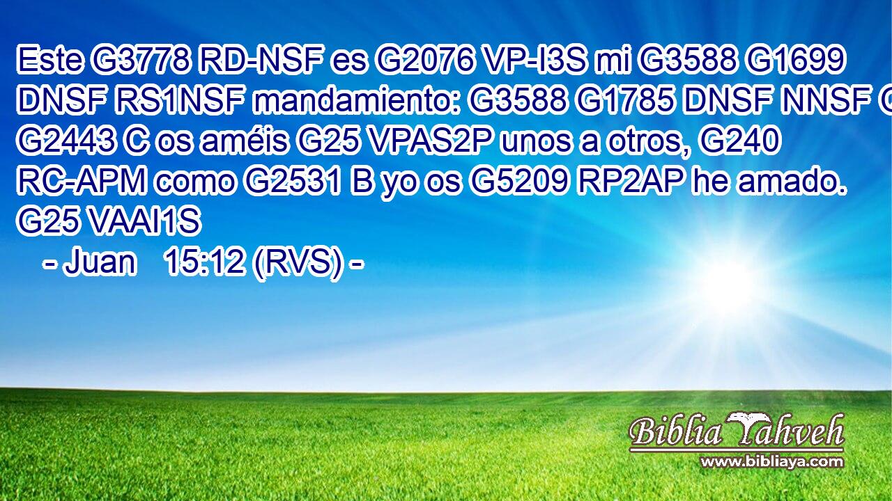 Este G3778 RD-NSF es G2076 VP-I3S mi G3588 G1699 DNSF RS1NSF mandamiento: G3588 G1785 DNSF NNSF Que G2443 C os améis G25 VPAS2P unos a otros, G240 RC-APM como G2531 B yo os G5209 RP2AP he amado. G25 VAAI1S 