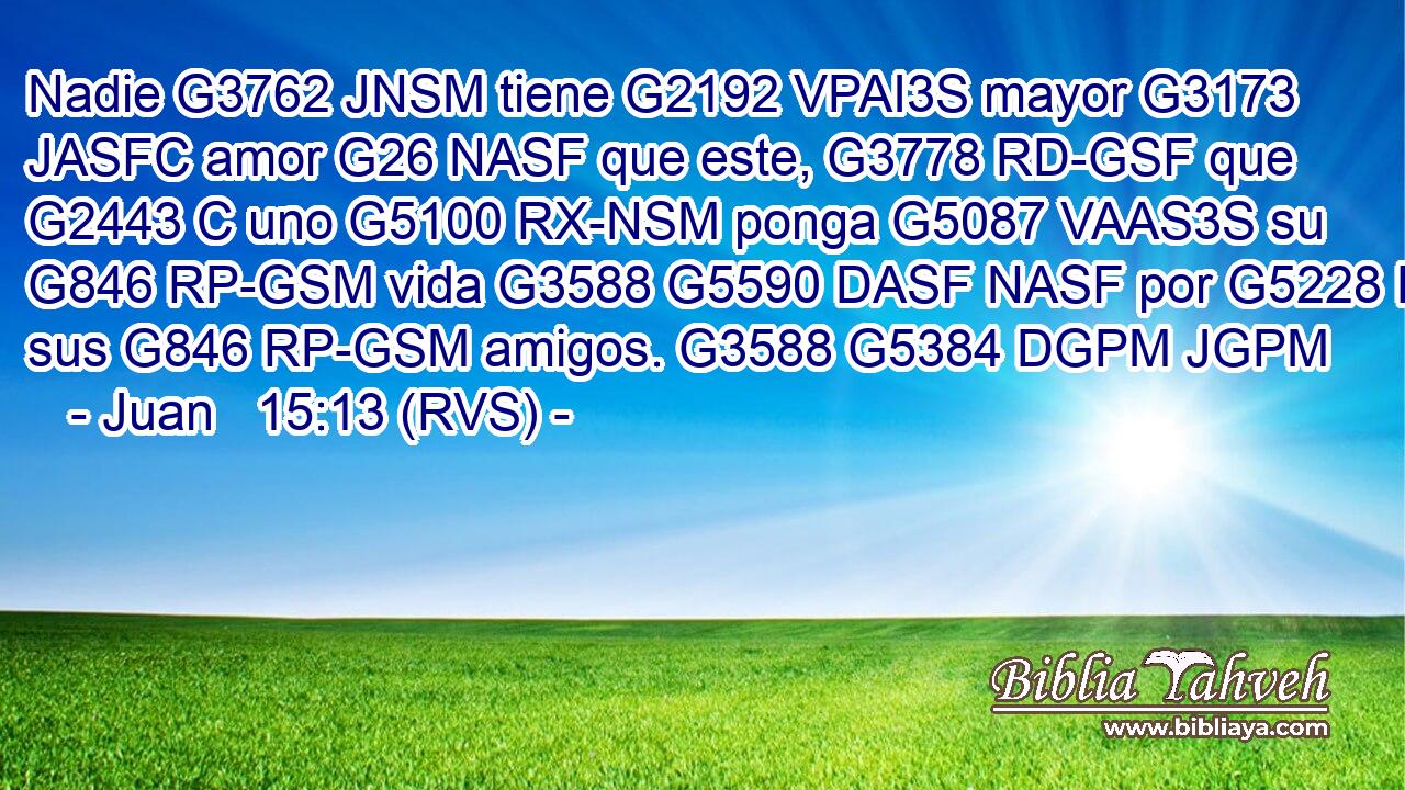 Nadie G3762 JNSM tiene G2192 VPAI3S mayor G3173 JASFC amor G26 NASF que este, G3778 RD-GSF que G2443 C uno G5100 RX-NSM ponga G5087 VAAS3S su G846 RP-GSM vida G3588 G5590 DASF NASF por G5228 P sus G846 RP-GSM amigos. G3588 G5384 DGPM JGPM 