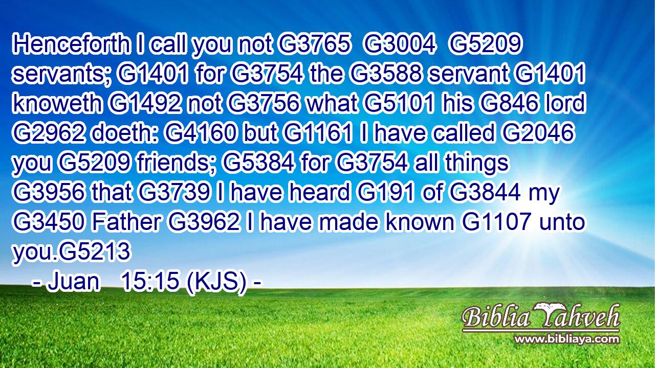 Henceforth I call you not G3765  G3004  G5209 servants; G1401 for G3754 the G3588 servant G1401 knoweth G1492 not G3756 what G5101 his G846 lord G2962 doeth: G4160 but G1161 I have called G2046 you G5209 friends; G5384 for G3754 all things G3956 that G3739 I have heard G191 of G3844 my G3450 Father G3962 I have made known G1107 unto you.G5213