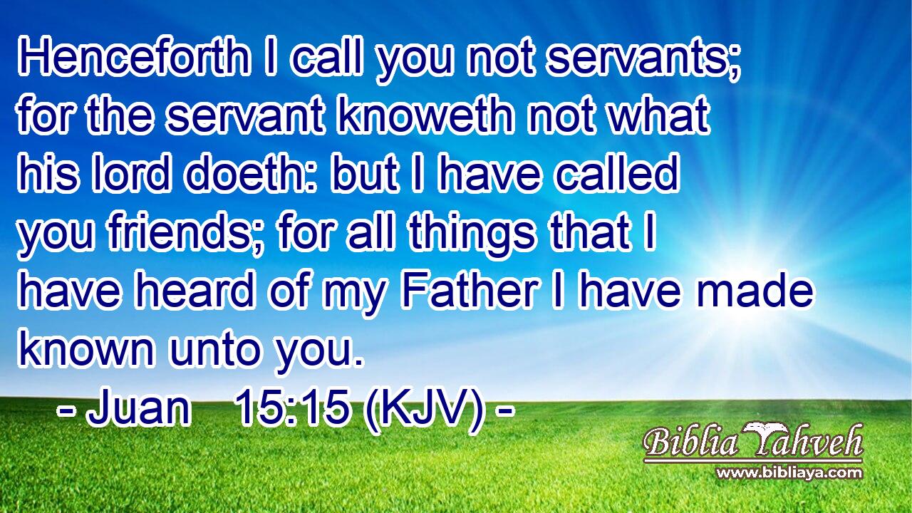 Henceforth I call you not servants; for the servant knoweth not what his lord doeth: but I have called you friends; for all things that I have heard of my Father I have made known unto you.