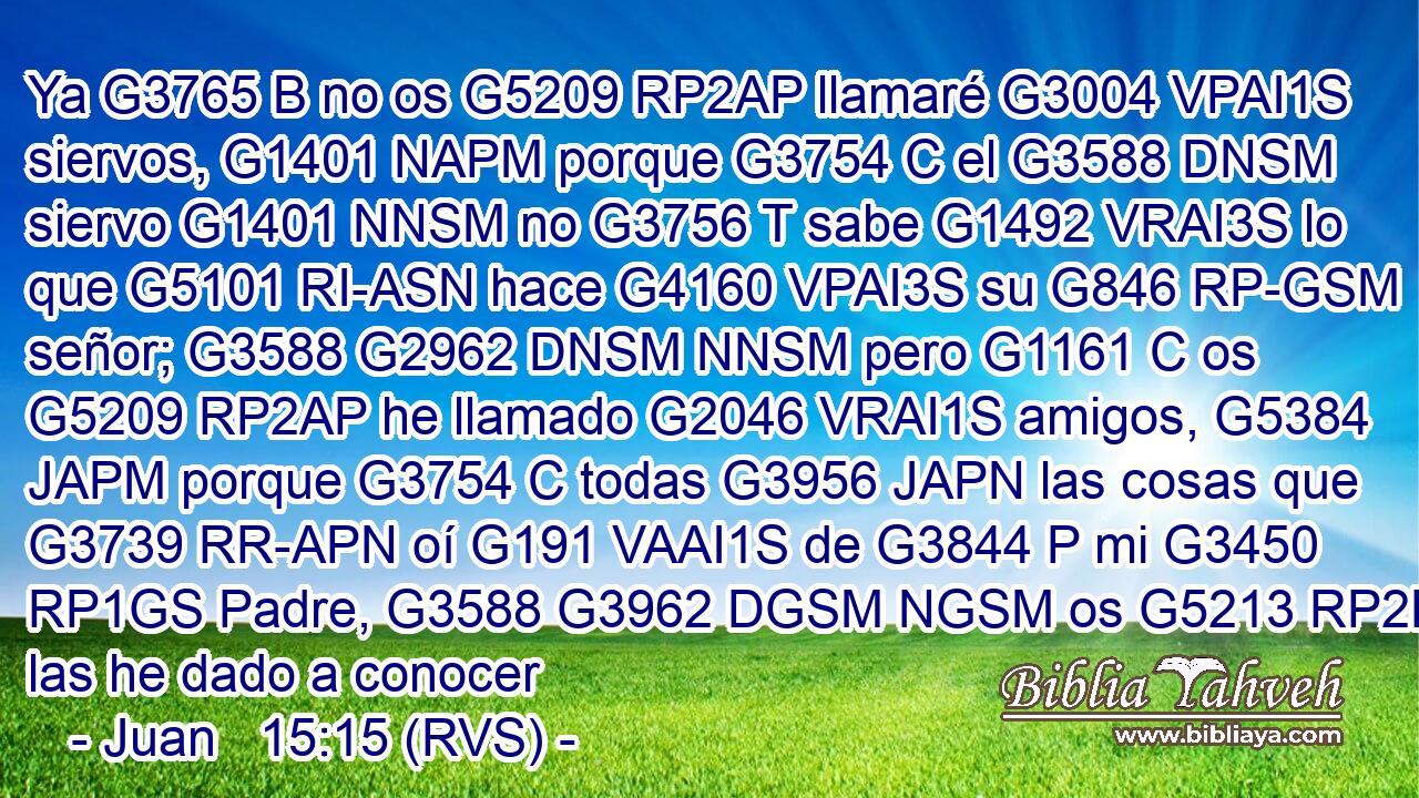 Ya G3765 B no os G5209 RP2AP llamaré G3004 VPAI1S siervos, G1401 NAPM porque G3754 C el G3588 DNSM siervo G1401 NNSM no G3756 T sabe G1492 VRAI3S lo que G5101 RI-ASN hace G4160 VPAI3S su G846 RP-GSM señor; G3588 G2962 DNSM NNSM pero G1161 C os G5209 RP2AP he llamado G2046 VRAI1S amigos, G5384 JAPM porque G3754 C todas G3956 JAPN las cosas que G3739 RR-APN oí G191 VAAI1S de G3844 P mi G3450 RP1GS Padre, G3588 G3962 DGSM NGSM os G5213 RP2DP las he dado a conocer