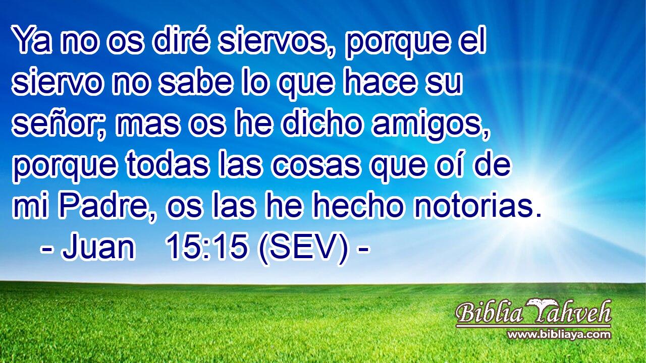 Ya no os diré siervos, porque el siervo no sabe lo que hace su señor; mas os he dicho amigos, porque todas las cosas que oí de mi Padre, os las he hecho notorias.