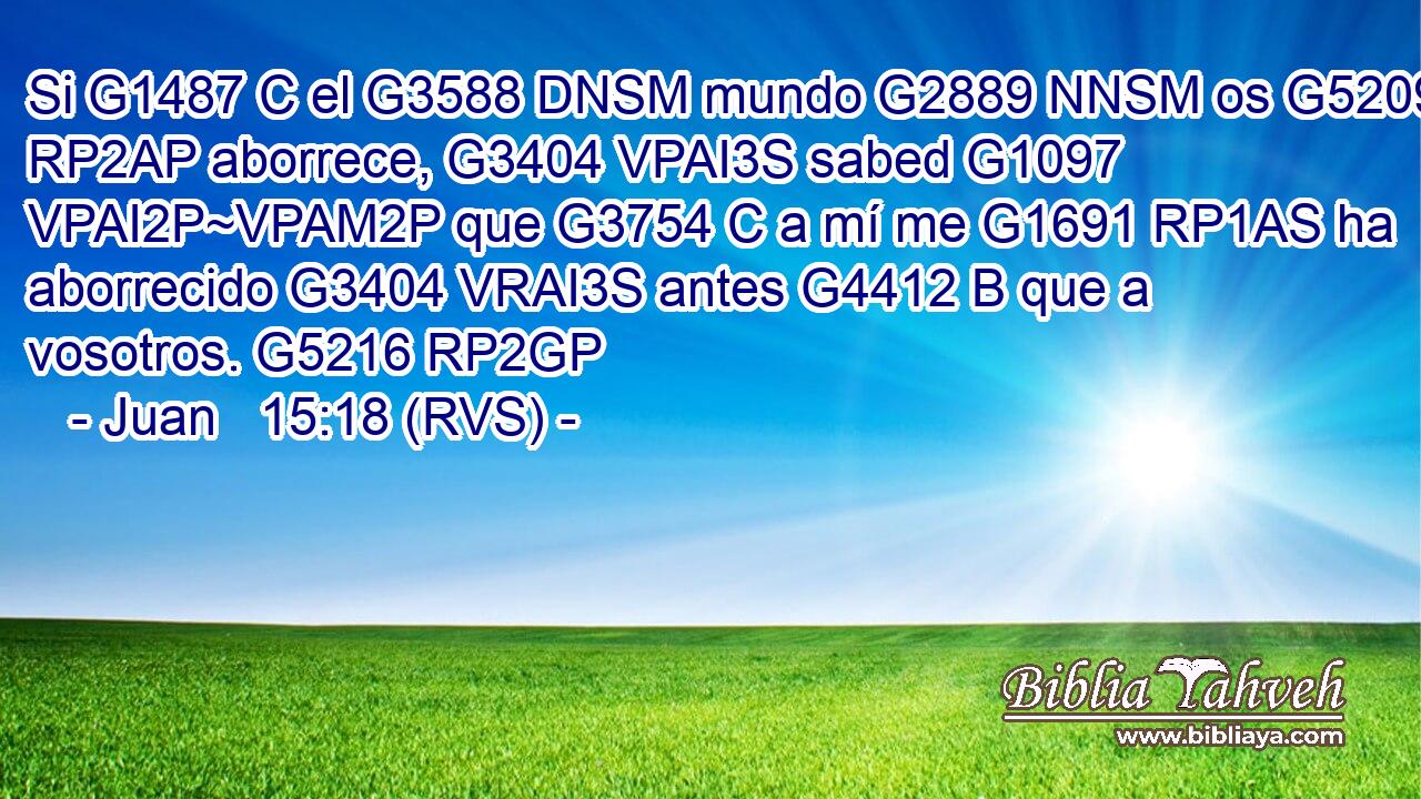 Si G1487 C el G3588 DNSM mundo G2889 NNSM os G5209 RP2AP aborrece, G3404 VPAI3S sabed G1097 VPAI2P~VPAM2P que G3754 C a mí me G1691 RP1AS ha aborrecido G3404 VRAI3S antes G4412 B que a vosotros. G5216 RP2GP 