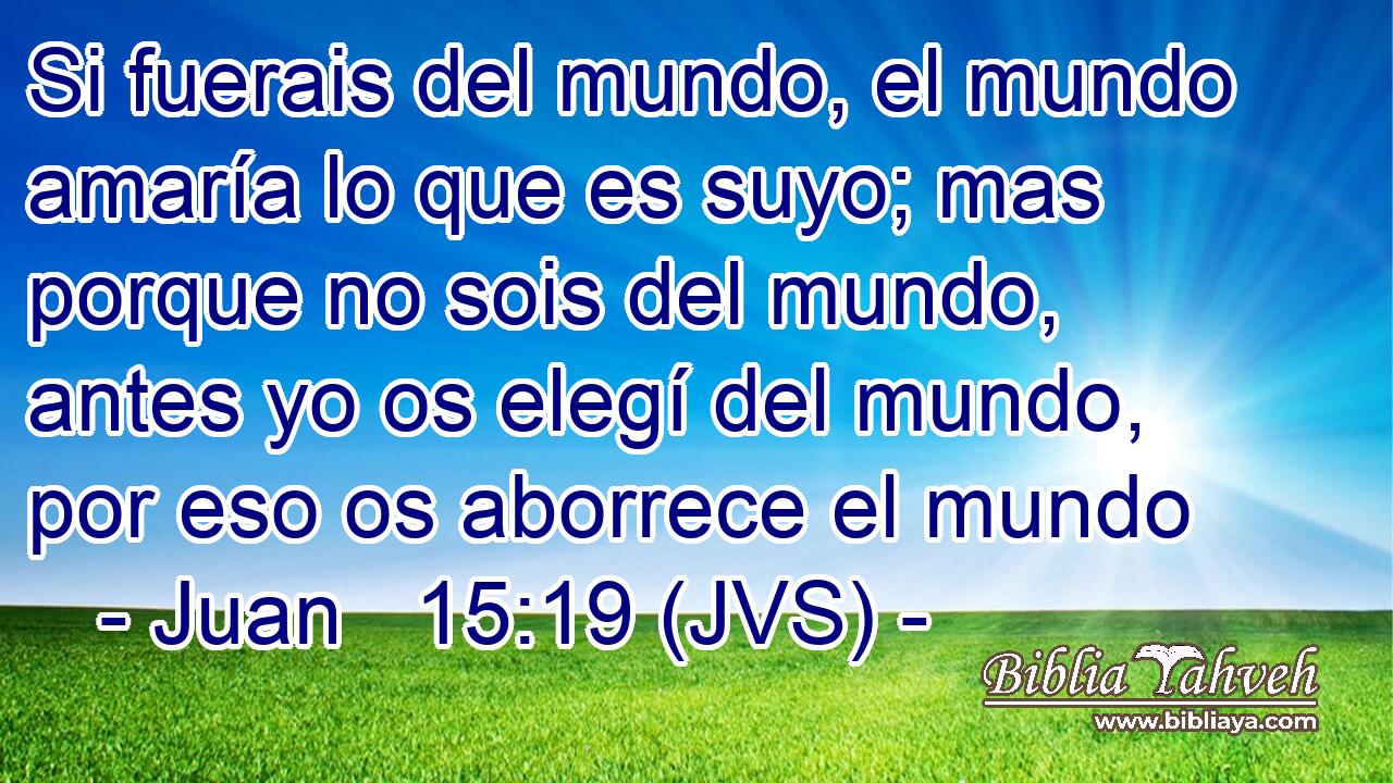 Si fuerais del mundo, el mundo amaría lo que es suyo; mas porque no sois del mundo, antes yo os elegí del mundo, por eso os aborrece el mundo