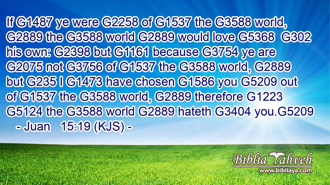 If G1487 ye were G2258 of G1537 the G3588 world, G2889 the G3588 world G2889 would love G5368  G302 his own: G2398 but G1161 because G3754 ye are G2075 not G3756 of G1537 the G3588 world, G2889 but G235 I G1473 have chosen G1586 you G5209 out of G1537 the G3588 world, G2889 therefore G1223  G5124 the G3588 world G2889 hateth G3404 you.G5209