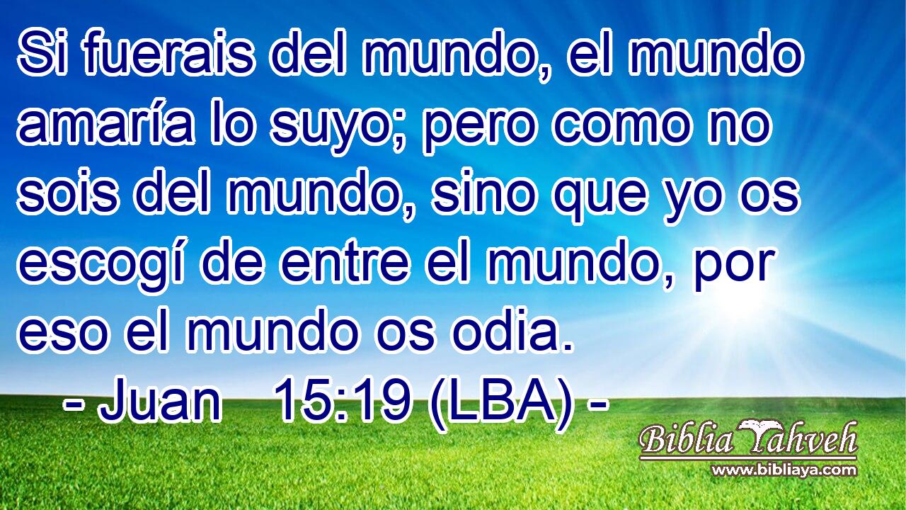 Si fuerais del mundo, el mundo amaría lo suyo; pero como no sois del mundo, sino que yo os escogí de entre el mundo, por eso el mundo os odia.