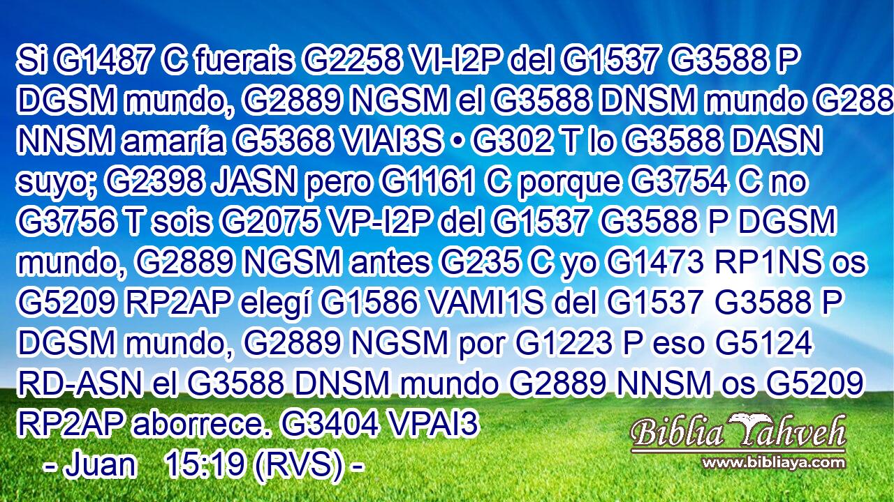 Si G1487 C fuerais G2258 VI-I2P del G1537 G3588 P DGSM mundo, G2889 NGSM el G3588 DNSM mundo G2889 NNSM amaría G5368 VIAI3S • G302 T lo G3588 DASN suyo; G2398 JASN pero G1161 C porque G3754 C no G3756 T sois G2075 VP-I2P del G1537 G3588 P DGSM mundo, G2889 NGSM antes G235 C yo G1473 RP1NS os G5209 RP2AP elegí G1586 VAMI1S del G1537 G3588 P DGSM mundo, G2889 NGSM por G1223 P eso G5124 RD-ASN el G3588 DNSM mundo G2889 NNSM os G5209 RP2AP aborrece. G3404 VPAI3