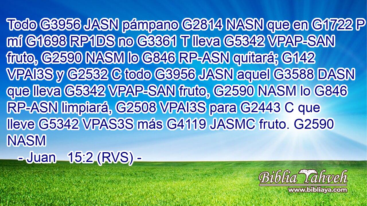 Todo G3956 JASN pámpano G2814 NASN que en G1722 P mí G1698 RP1DS no G3361 T lleva G5342 VPAP-SAN fruto, G2590 NASM lo G846 RP-ASN quitará; G142 VPAI3S y G2532 C todo G3956 JASN aquel G3588 DASN que lleva G5342 VPAP-SAN fruto, G2590 NASM lo G846 RP-ASN limpiará, G2508 VPAI3S para G2443 C que lleve G5342 VPAS3S más G4119 JASMC fruto. G2590 NASM 