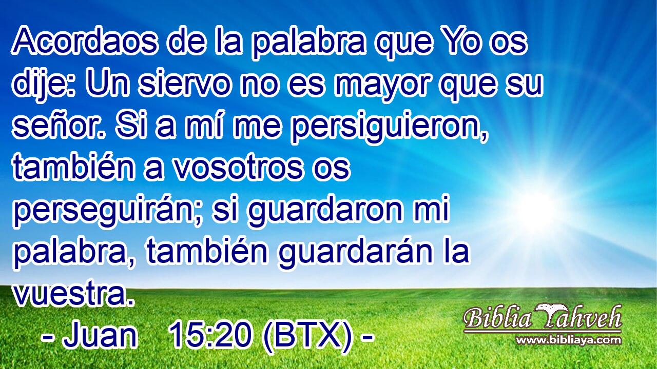 Acordaos de la palabra que Yo os dije: Un siervo no es mayor que su señor. Si a mí me persiguieron, también a vosotros os perseguirán; si guardaron mi palabra, también guardarán la vuestra.