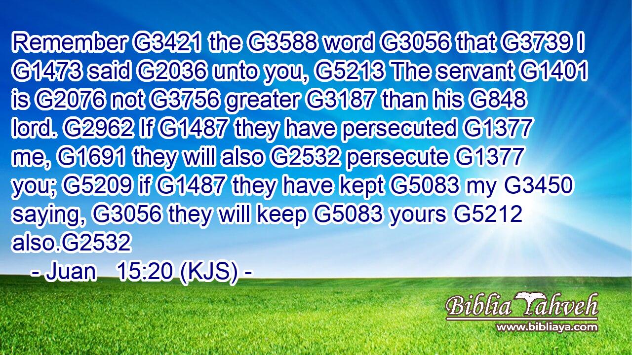 Remember G3421 the G3588 word G3056 that G3739 I G1473 said G2036 unto you, G5213 The servant G1401 is G2076 not G3756 greater G3187 than his G848 lord. G2962 If G1487 they have persecuted G1377 me, G1691 they will also G2532 persecute G1377 you; G5209 if G1487 they have kept G5083 my G3450 saying, G3056 they will keep G5083 yours G5212 also.G2532
