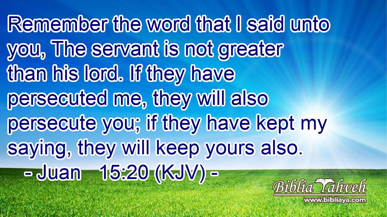 Remember the word that I said unto you, The servant is not greater than his lord. If they have persecuted me, they will also persecute you; if they have kept my saying, they will keep yours also.