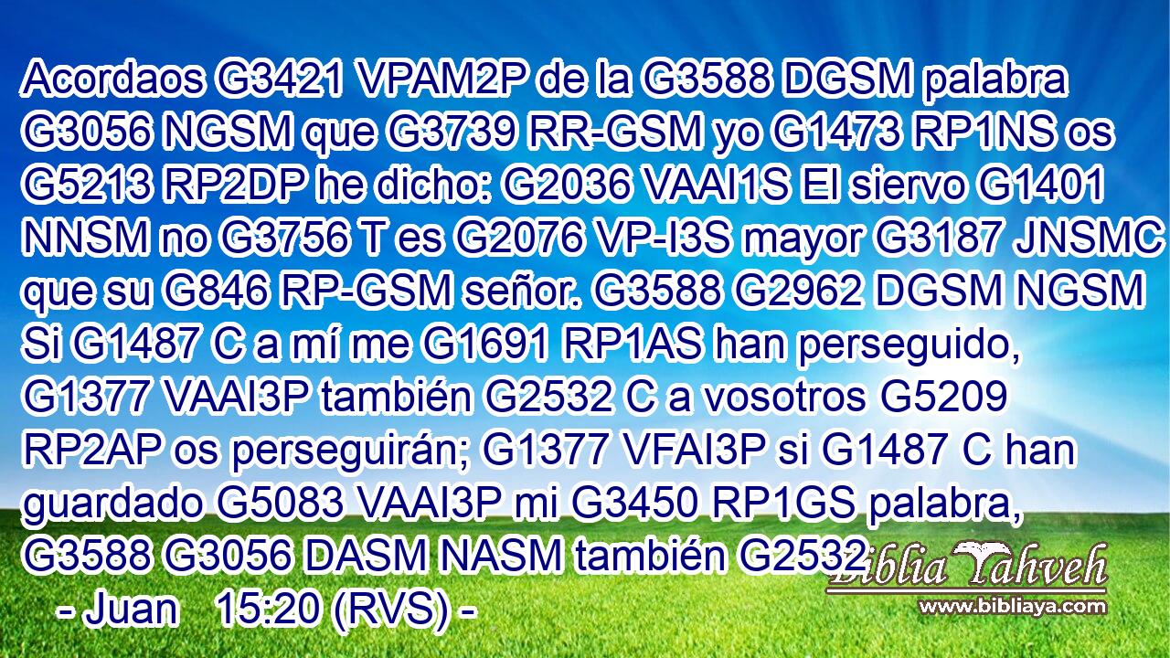Acordaos G3421 VPAM2P de la G3588 DGSM palabra G3056 NGSM que G3739 RR-GSM yo G1473 RP1NS os G5213 RP2DP he dicho: G2036 VAAI1S El siervo G1401 NNSM no G3756 T es G2076 VP-I3S mayor G3187 JNSMC que su G846 RP-GSM señor. G3588 G2962 DGSM NGSM Si G1487 C a mí me G1691 RP1AS han perseguido, G1377 VAAI3P también G2532 C a vosotros G5209 RP2AP os perseguirán; G1377 VFAI3P si G1487 C han guardado G5083 VAAI3P mi G3450 RP1GS palabra, G3588 G3056 DASM NASM también G2532