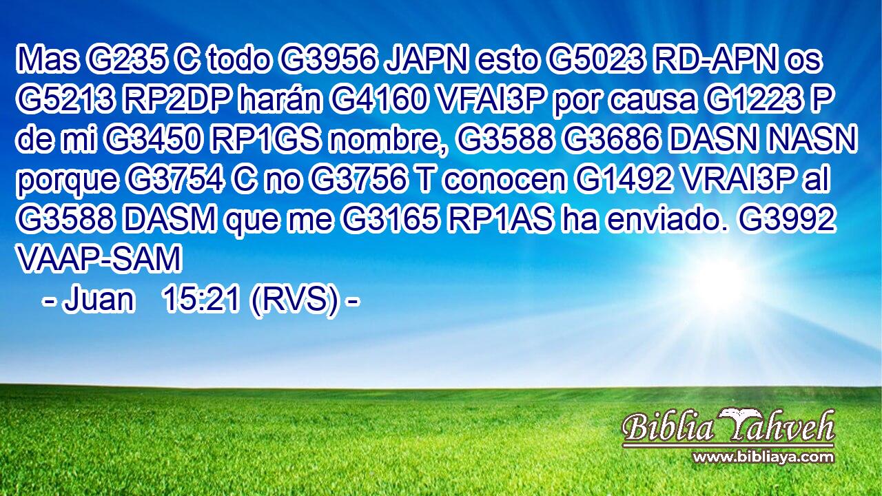Mas G235 C todo G3956 JAPN esto G5023 RD-APN os G5213 RP2DP harán G4160 VFAI3P por causa G1223 P de mi G3450 RP1GS nombre, G3588 G3686 DASN NASN porque G3754 C no G3756 T conocen G1492 VRAI3P al G3588 DASM que me G3165 RP1AS ha enviado. G3992 VAAP-SAM 