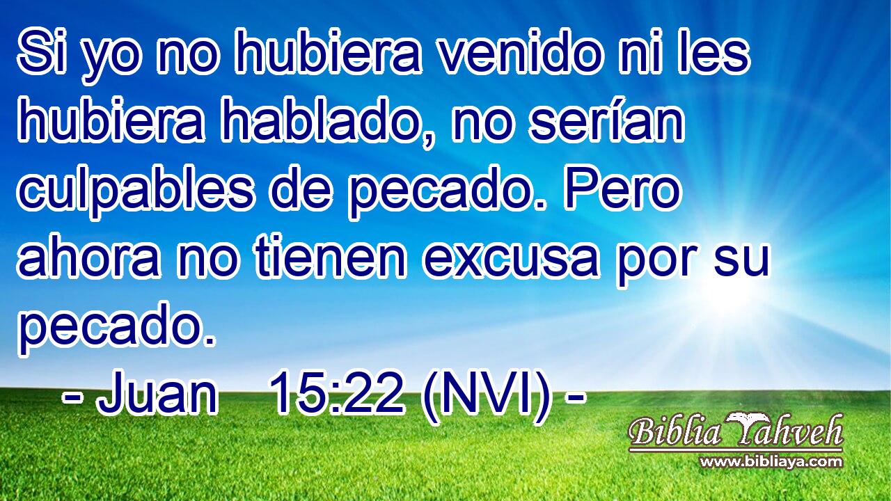  Si yo no hubiera venido ni les hubiera hablado, no serían culpables de pecado. Pero ahora no tienen excusa por su pecado. 