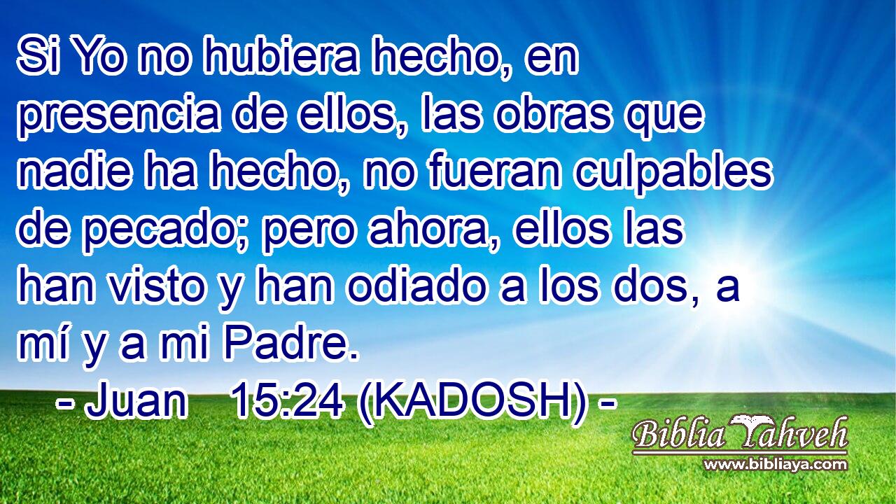  Si Yo no hubiera hecho, en presencia de ellos, las obras que nadie ha hecho, no fueran culpables de pecado; pero ahora, ellos las han visto y han odiado a los dos, a mí y a mi Padre. 