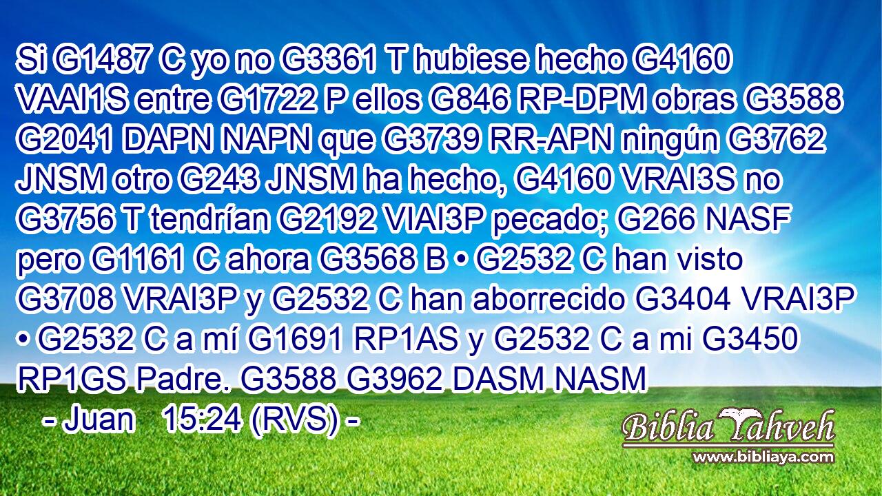 Si G1487 C yo no G3361 T hubiese hecho G4160 VAAI1S entre G1722 P ellos G846 RP-DPM obras G3588 G2041 DAPN NAPN que G3739 RR-APN ningún G3762 JNSM otro G243 JNSM ha hecho, G4160 VRAI3S no G3756 T tendrían G2192 VIAI3P pecado; G266 NASF pero G1161 C ahora G3568 B • G2532 C han visto G3708 VRAI3P y G2532 C han aborrecido G3404 VRAI3P • G2532 C a mí G1691 RP1AS y G2532 C a mi G3450 RP1GS Padre. G3588 G3962 DASM NASM 