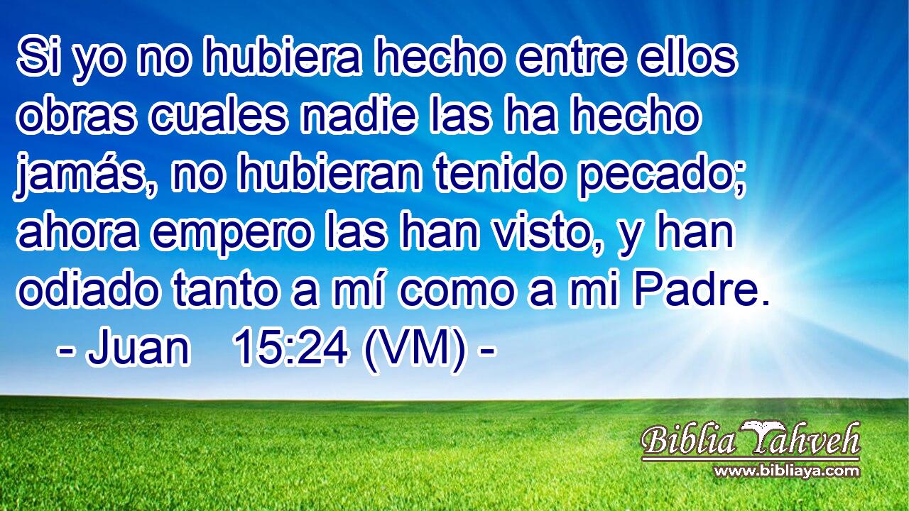  Si yo no hubiera hecho entre ellos obras cuales nadie las ha hecho jamás, no hubieran tenido pecado; ahora empero las han visto, y han odiado tanto a mí como a mi Padre. 