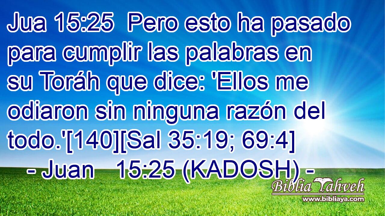  Pero esto ha pasado para cumplir las palabras en su Toráh que dice: 'Ellos me odiaron sin ninguna razón del todo.'[140][Sal 35:19; 69:4] 