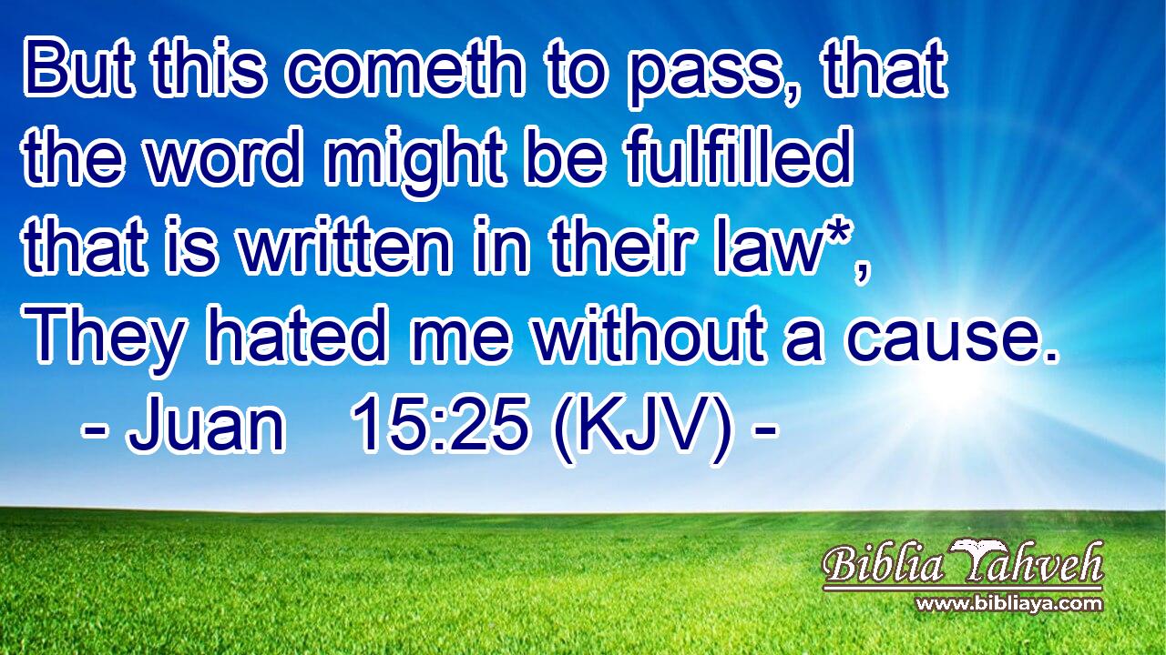 But this cometh to pass, that the word might be fulfilled that is written in their law*, They hated me without a cause.