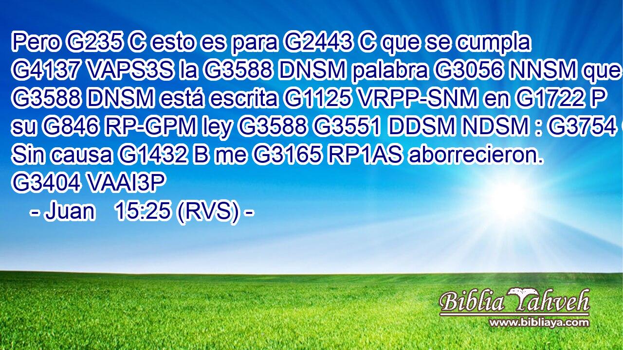 Pero G235 C esto es para G2443 C que se cumpla G4137 VAPS3S la G3588 DNSM palabra G3056 NNSM que G3588 DNSM está escrita G1125 VRPP-SNM en G1722 P su G846 RP-GPM ley G3588 G3551 DDSM NDSM : G3754 C Sin causa G1432 B me G3165 RP1AS aborrecieron. G3404 VAAI3P 