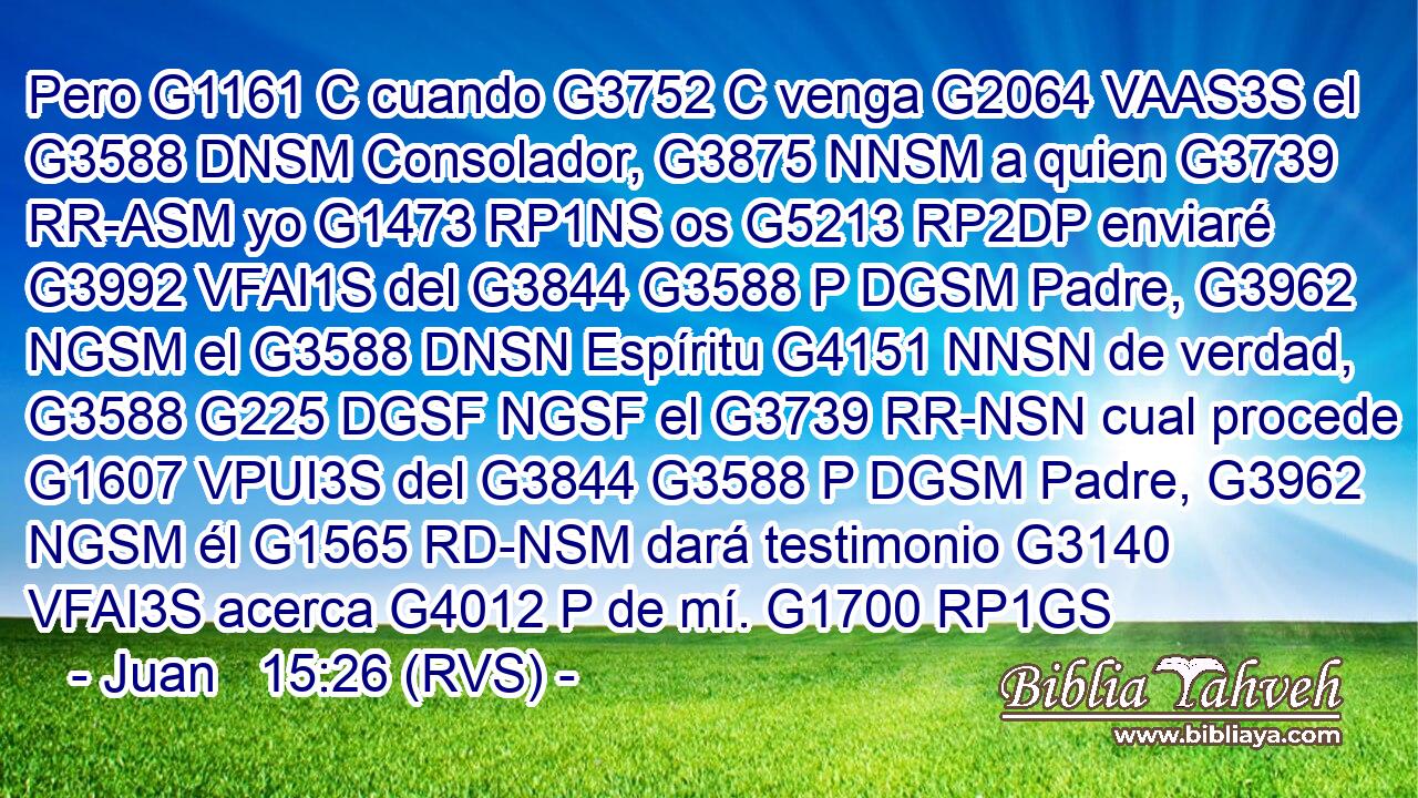 Pero G1161 C cuando G3752 C venga G2064 VAAS3S el G3588 DNSM Consolador, G3875 NNSM a quien G3739 RR-ASM yo G1473 RP1NS os G5213 RP2DP enviaré G3992 VFAI1S del G3844 G3588 P DGSM Padre, G3962 NGSM el G3588 DNSN Espíritu G4151 NNSN de verdad, G3588 G225 DGSF NGSF el G3739 RR-NSN cual procede G1607 VPUI3S del G3844 G3588 P DGSM Padre, G3962 NGSM él G1565 RD-NSM dará testimonio G3140 VFAI3S acerca G4012 P de mí. G1700 RP1GS 