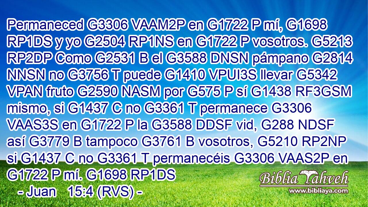 Permaneced G3306 VAAM2P en G1722 P mí, G1698 RP1DS y yo G2504 RP1NS en G1722 P vosotros. G5213 RP2DP Como G2531 B el G3588 DNSN pámpano G2814 NNSN no G3756 T puede G1410 VPUI3S llevar G5342 VPAN fruto G2590 NASM por G575 P sí G1438 RF3GSM mismo, si G1437 C no G3361 T permanece G3306 VAAS3S en G1722 P la G3588 DDSF vid, G288 NDSF así G3779 B tampoco G3761 B vosotros, G5210 RP2NP si G1437 C no G3361 T permanecéis G3306 VAAS2P en G1722 P mí. G1698 RP1DS 