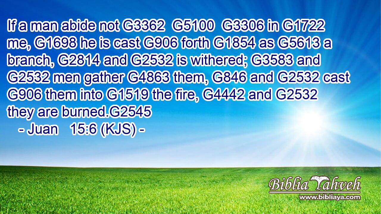If a man abide not G3362  G5100  G3306 in G1722 me, G1698 he is cast G906 forth G1854 as G5613 a branch, G2814 and G2532 is withered; G3583 and G2532 men gather G4863 them, G846 and G2532 cast G906 them into G1519 the fire, G4442 and G2532 they are burned.G2545