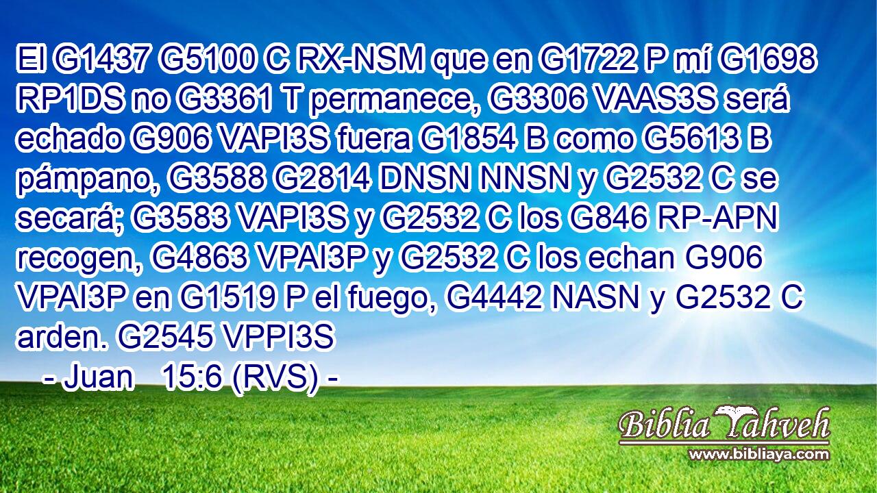 El G1437 G5100 C RX-NSM que en G1722 P mí G1698 RP1DS no G3361 T permanece, G3306 VAAS3S será echado G906 VAPI3S fuera G1854 B como G5613 B pámpano, G3588 G2814 DNSN NNSN y G2532 C se secará; G3583 VAPI3S y G2532 C los G846 RP-APN recogen, G4863 VPAI3P y G2532 C los echan G906 VPAI3P en G1519 P el fuego, G4442 NASN y G2532 C arden. G2545 VPPI3S 