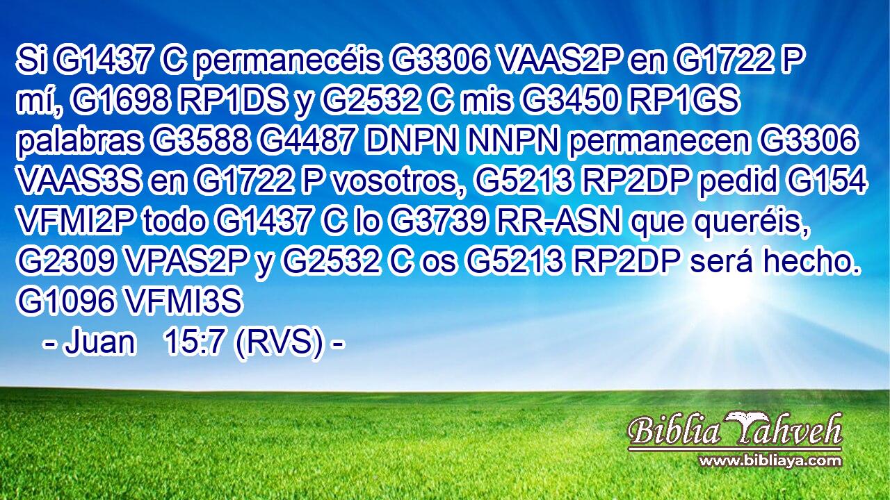 Si G1437 C permanecéis G3306 VAAS2P en G1722 P mí, G1698 RP1DS y G2532 C mis G3450 RP1GS palabras G3588 G4487 DNPN NNPN permanecen G3306 VAAS3S en G1722 P vosotros, G5213 RP2DP pedid G154 VFMI2P todo G1437 C lo G3739 RR-ASN que queréis, G2309 VPAS2P y G2532 C os G5213 RP2DP será hecho. G1096 VFMI3S 
