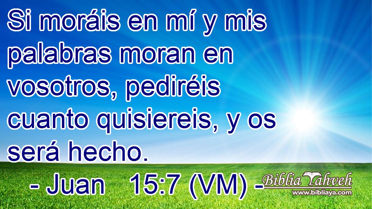  Si moráis en mí y mis palabras moran en vosotros, pediréis cuanto quisiereis, y os será hecho. 