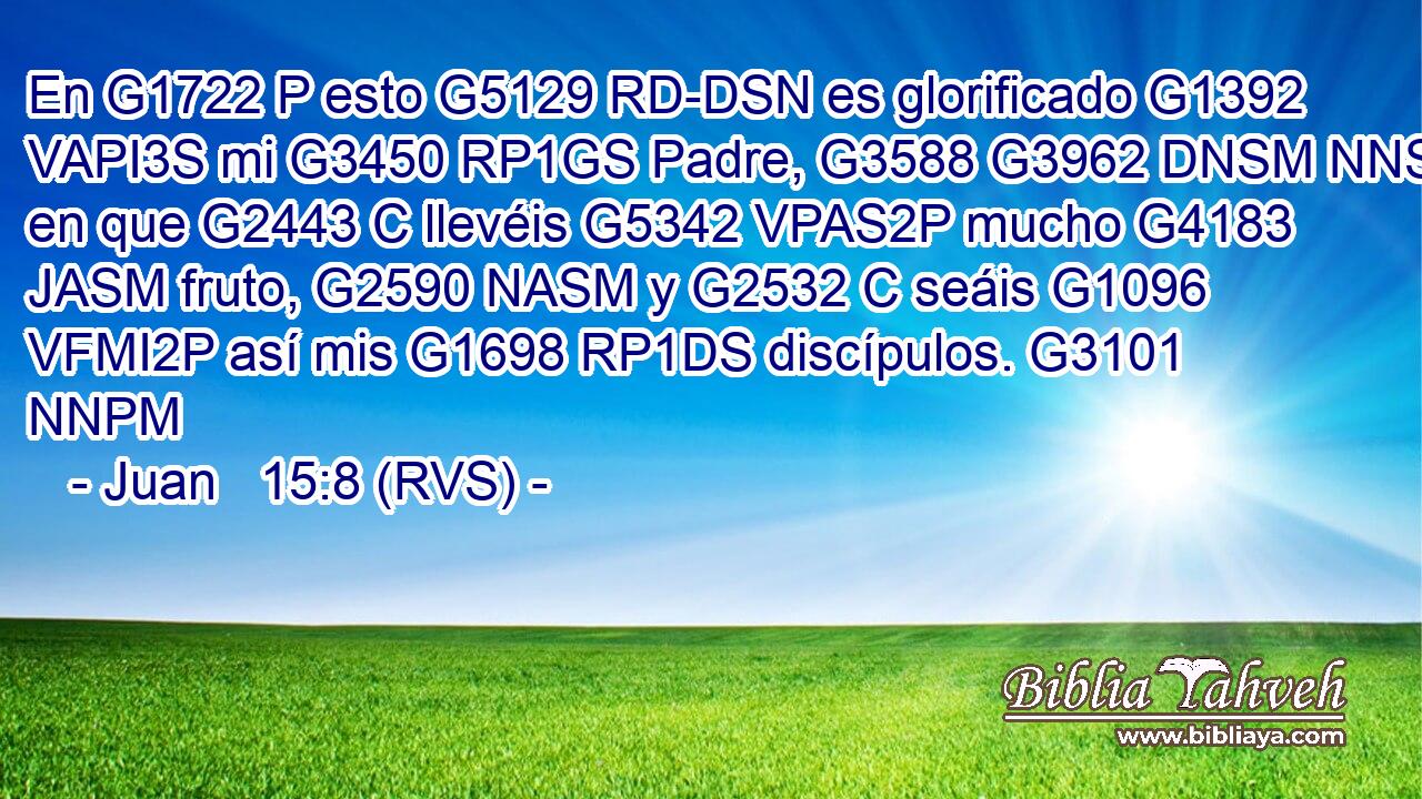 En G1722 P esto G5129 RD-DSN es glorificado G1392 VAPI3S mi G3450 RP1GS Padre, G3588 G3962 DNSM NNSM en que G2443 C llevéis G5342 VPAS2P mucho G4183 JASM fruto, G2590 NASM y G2532 C seáis G1096 VFMI2P así mis G1698 RP1DS discípulos. G3101 NNPM 
