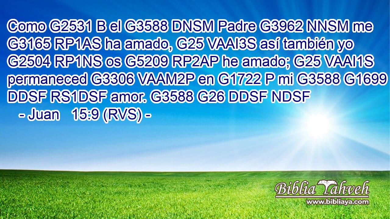 Como G2531 B el G3588 DNSM Padre G3962 NNSM me G3165 RP1AS ha amado, G25 VAAI3S así también yo G2504 RP1NS os G5209 RP2AP he amado; G25 VAAI1S permaneced G3306 VAAM2P en G1722 P mi G3588 G1699 DDSF RS1DSF amor. G3588 G26 DDSF NDSF 