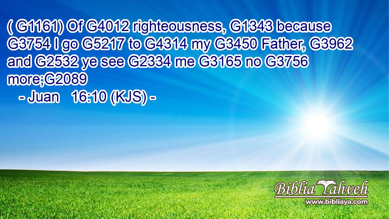 ( G1161) Of G4012 righteousness, G1343 because G3754 I go G5217 to G4314 my G3450 Father, G3962 and G2532 ye see G2334 me G3165 no G3756 more;G2089