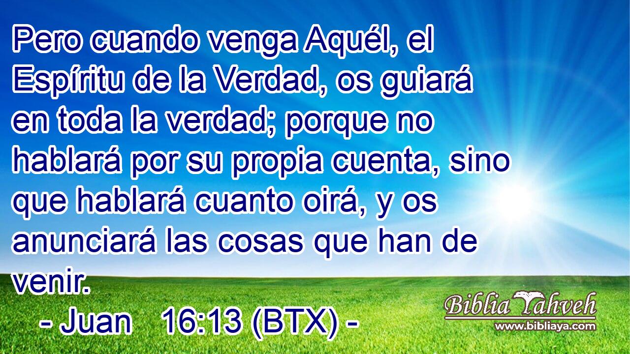 Pero cuando venga Aquél, el Espíritu de la Verdad, os guiará en toda la verdad; porque no hablará por su propia cuenta, sino que hablará cuanto oirá, y os anunciará las cosas que han de venir.