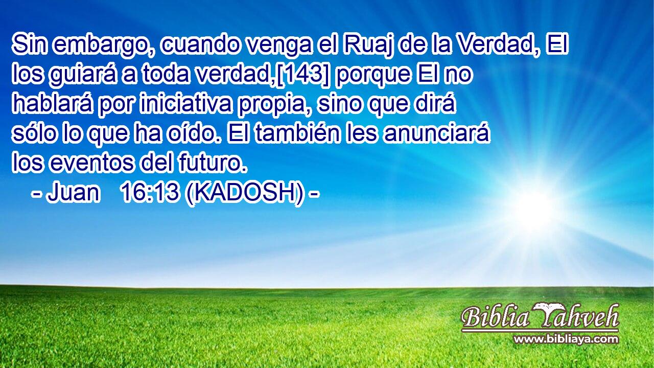  Sin embargo, cuando venga el Ruaj de la Verdad, El los guiará a toda verdad,[143] porque El no hablará por iniciativa propia, sino que dirá sólo lo que ha oído. El también les anunciará los eventos del futuro. 
