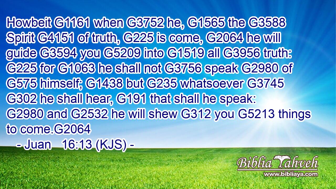 Howbeit G1161 when G3752 he, G1565 the G3588 Spirit G4151 of truth, G225 is come, G2064 he will guide G3594 you G5209 into G1519 all G3956 truth: G225 for G1063 he shall not G3756 speak G2980 of G575 himself; G1438 but G235 whatsoever G3745  G302 he shall hear, G191 that shall he speak: G2980 and G2532 he will shew G312 you G5213 things to come.G2064