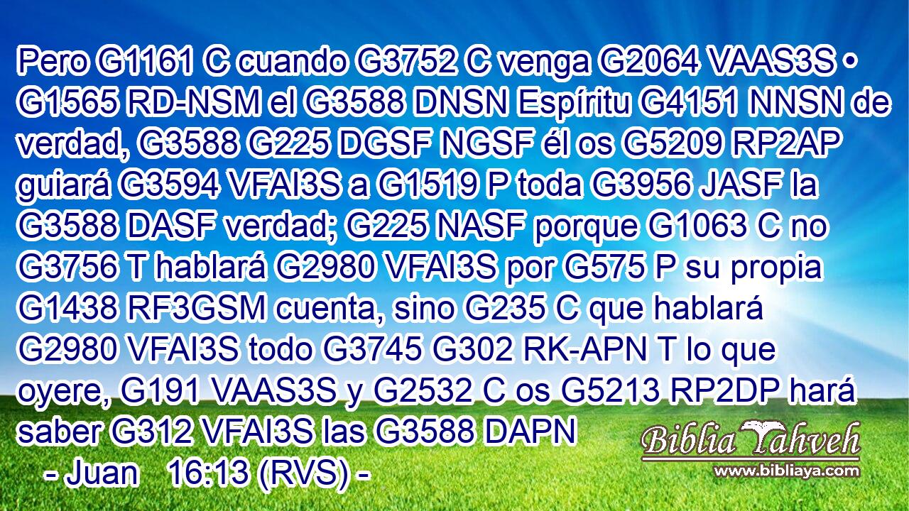 Pero G1161 C cuando G3752 C venga G2064 VAAS3S • G1565 RD-NSM el G3588 DNSN Espíritu G4151 NNSN de verdad, G3588 G225 DGSF NGSF él os G5209 RP2AP guiará G3594 VFAI3S a G1519 P toda G3956 JASF la G3588 DASF verdad; G225 NASF porque G1063 C no G3756 T hablará G2980 VFAI3S por G575 P su propia G1438 RF3GSM cuenta, sino G235 C que hablará G2980 VFAI3S todo G3745 G302 RK-APN T lo que oyere, G191 VAAS3S y G2532 C os G5213 RP2DP hará saber G312 VFAI3S las G3588 DAPN