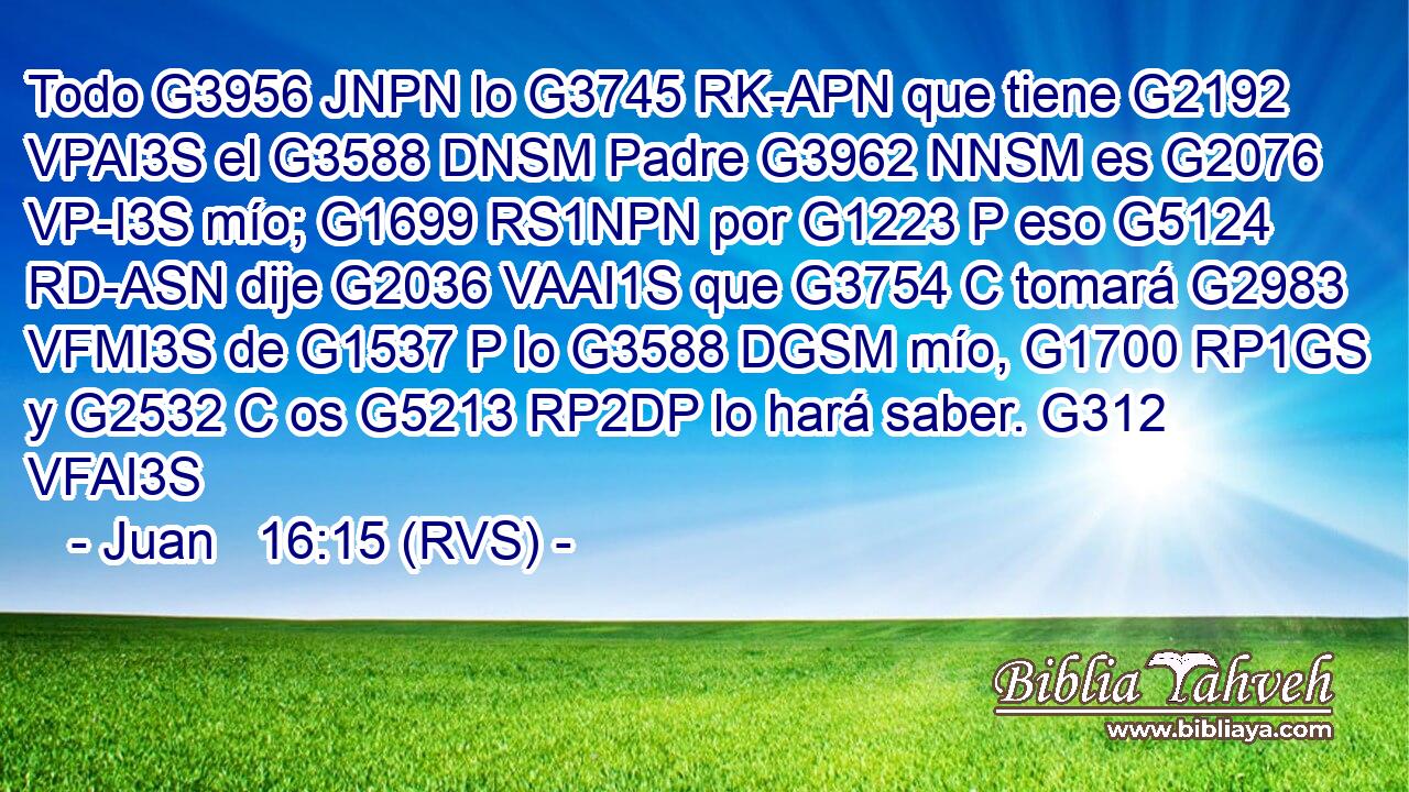 Todo G3956 JNPN lo G3745 RK-APN que tiene G2192 VPAI3S el G3588 DNSM Padre G3962 NNSM es G2076 VP-I3S mío; G1699 RS1NPN por G1223 P eso G5124 RD-ASN dije G2036 VAAI1S que G3754 C tomará G2983 VFMI3S de G1537 P lo G3588 DGSM mío, G1700 RP1GS y G2532 C os G5213 RP2DP lo hará saber. G312 VFAI3S 