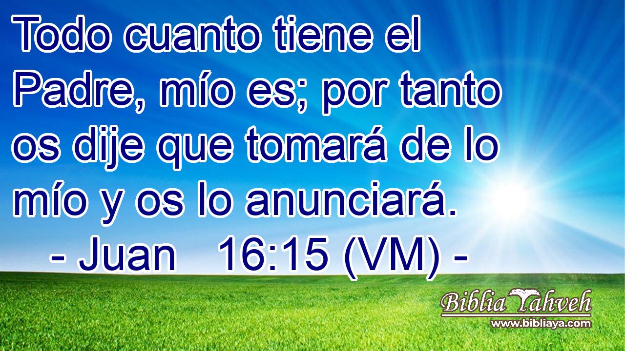  Todo cuanto tiene el Padre, mío es; por tanto os dije que tomará de lo mío y os lo anunciará. 