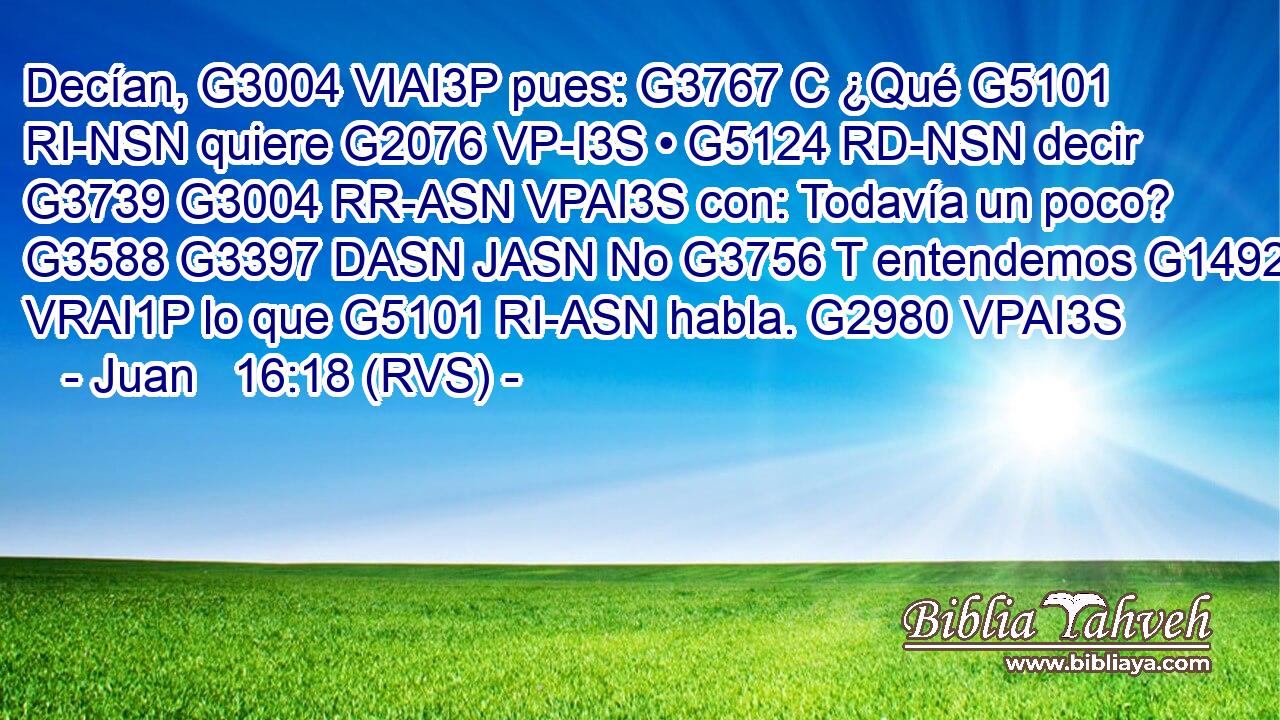 Decían, G3004 VIAI3P pues: G3767 C ¿Qué G5101 RI-NSN quiere G2076 VP-I3S • G5124 RD-NSN decir G3739 G3004 RR-ASN VPAI3S con: Todavía un poco? G3588 G3397 DASN JASN No G3756 T entendemos G1492 VRAI1P lo que G5101 RI-ASN habla. G2980 VPAI3S 