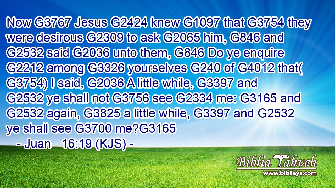 Now G3767 Jesus G2424 knew G1097 that G3754 they were desirous G2309 to ask G2065 him, G846 and G2532 said G2036 unto them, G846 Do ye enquire G2212 among G3326 yourselves G240 of G4012 that( G3754) I said, G2036 A little while, G3397 and G2532 ye shall not G3756 see G2334 me: G3165 and G2532 again, G3825 a little while, G3397 and G2532 ye shall see G3700 me?G3165