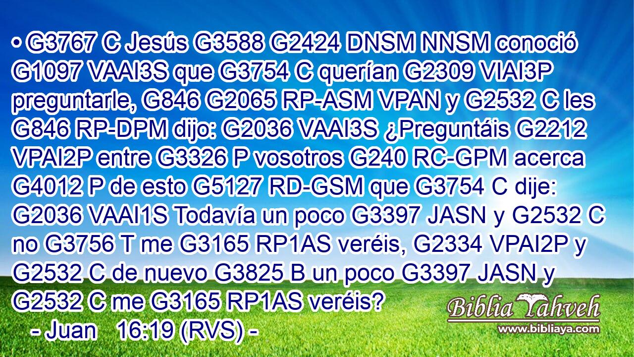 • G3767 C Jesús G3588 G2424 DNSM NNSM conoció G1097 VAAI3S que G3754 C querían G2309 VIAI3P preguntarle, G846 G2065 RP-ASM VPAN y G2532 C les G846 RP-DPM dijo: G2036 VAAI3S ¿Preguntáis G2212 VPAI2P entre G3326 P vosotros G240 RC-GPM acerca G4012 P de esto G5127 RD-GSM que G3754 C dije: G2036 VAAI1S Todavía un poco G3397 JASN y G2532 C no G3756 T me G3165 RP1AS veréis, G2334 VPAI2P y G2532 C de nuevo G3825 B un poco G3397 JASN y G2532 C me G3165 RP1AS veréis? 