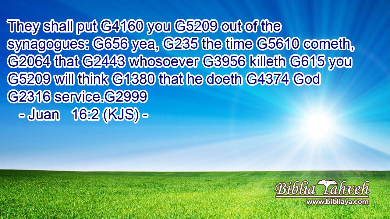 They shall put G4160 you G5209 out of the synagogues: G656 yea, G235 the time G5610 cometh, G2064 that G2443 whosoever G3956 killeth G615 you G5209 will think G1380 that he doeth G4374 God G2316 service.G2999