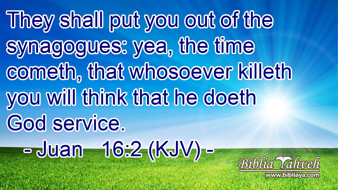 They shall put you out of the synagogues: yea, the time cometh, that whosoever killeth you will think that he doeth God service.