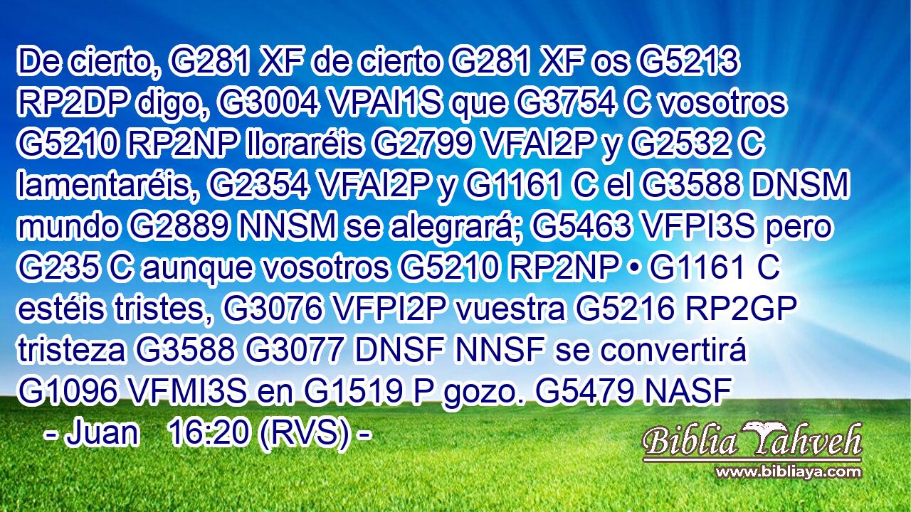 De cierto, G281 XF de cierto G281 XF os G5213 RP2DP digo, G3004 VPAI1S que G3754 C vosotros G5210 RP2NP lloraréis G2799 VFAI2P y G2532 C lamentaréis, G2354 VFAI2P y G1161 C el G3588 DNSM mundo G2889 NNSM se alegrará; G5463 VFPI3S pero G235 C aunque vosotros G5210 RP2NP • G1161 C estéis tristes, G3076 VFPI2P vuestra G5216 RP2GP tristeza G3588 G3077 DNSF NNSF se convertirá G1096 VFMI3S en G1519 P gozo. G5479 NASF 