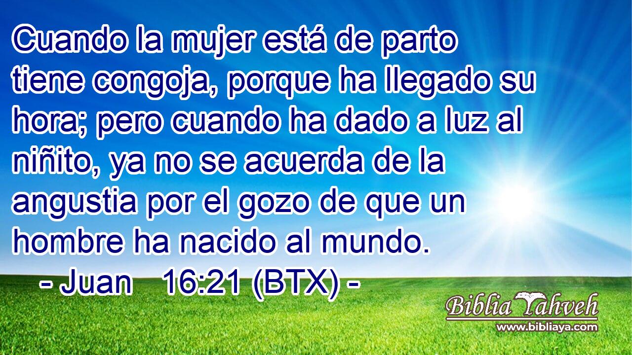 Cuando la mujer está de parto tiene congoja, porque ha llegado su hora; pero cuando ha dado a luz al niñito, ya no se acuerda de la angustia por el gozo de que un hombre ha nacido al mundo.