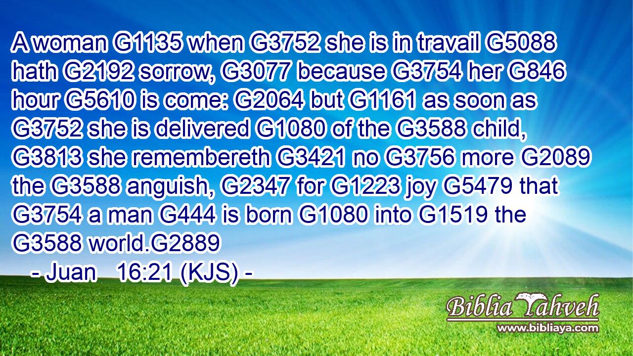A woman G1135 when G3752 she is in travail G5088 hath G2192 sorrow, G3077 because G3754 her G846 hour G5610 is come: G2064 but G1161 as soon as G3752 she is delivered G1080 of the G3588 child, G3813 she remembereth G3421 no G3756 more G2089 the G3588 anguish, G2347 for G1223 joy G5479 that G3754 a man G444 is born G1080 into G1519 the G3588 world.G2889