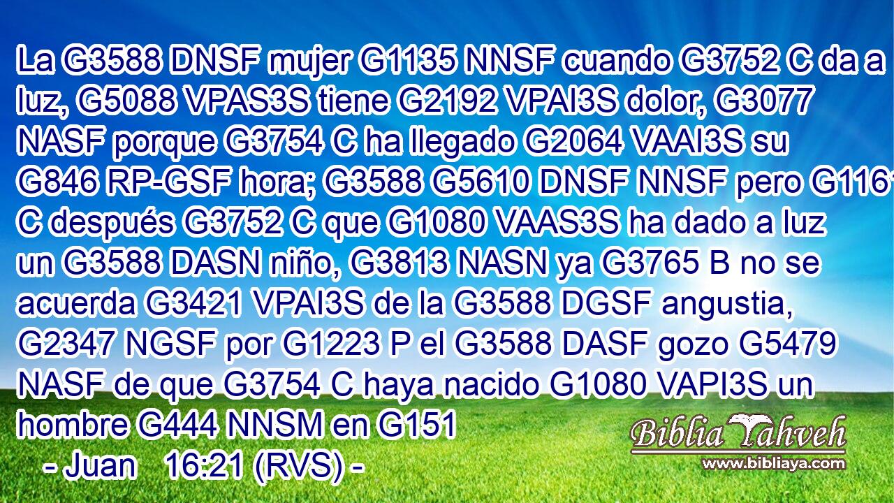 La G3588 DNSF mujer G1135 NNSF cuando G3752 C da a luz, G5088 VPAS3S tiene G2192 VPAI3S dolor, G3077 NASF porque G3754 C ha llegado G2064 VAAI3S su G846 RP-GSF hora; G3588 G5610 DNSF NNSF pero G1161 C después G3752 C que G1080 VAAS3S ha dado a luz un G3588 DASN niño, G3813 NASN ya G3765 B no se acuerda G3421 VPAI3S de la G3588 DGSF angustia, G2347 NGSF por G1223 P el G3588 DASF gozo G5479 NASF de que G3754 C haya nacido G1080 VAPI3S un hombre G444 NNSM en G151